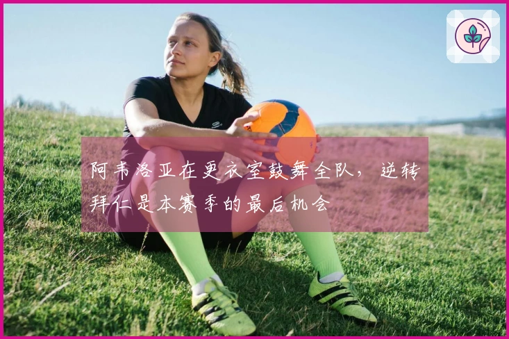 阿韦洛亚在更衣室鼓舞全队，逆转拜仁是本赛季的最后机会