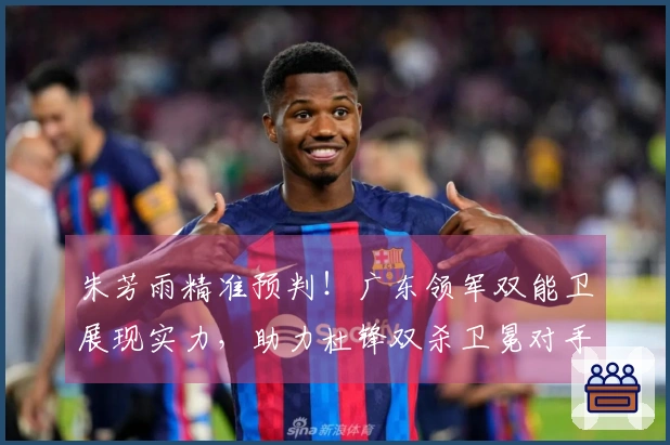 朱芳雨精准预判！广东领军双能卫展现实力，助力杜锋双杀卫冕对手！