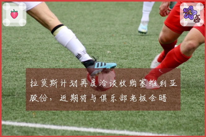 拉莫斯计划再度洽谈收购塞维利亚股份，近期将与俱乐部老板会晤