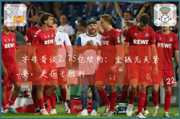 字母哥谈2.75亿续约：金钱无关紧要，更在乎胜利