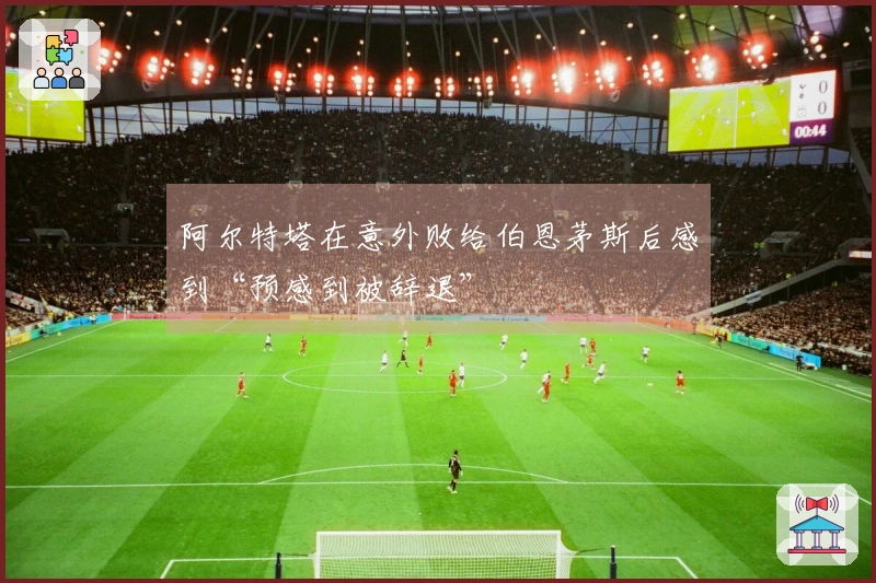阿尔特塔在意外败给伯恩茅斯后感到“预感到被辞退”