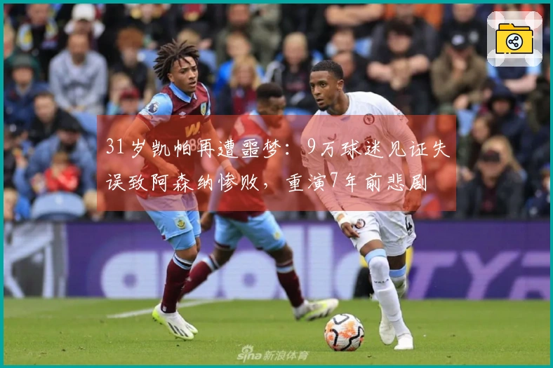 31岁凯帕再遭噩梦：9万球迷见证失误致阿森纳惨败，重演7年前悲剧