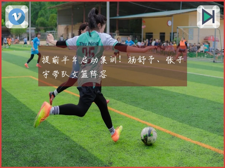 提前半年启动集训！杨舒予、张子宇带队女篮阵容