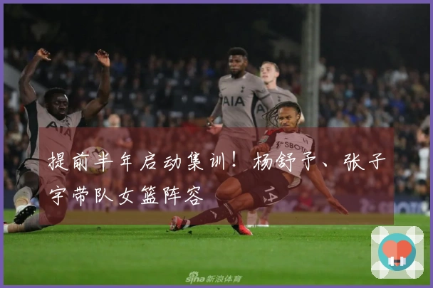 提前半年启动集训！杨舒予、张子宇带队女篮阵容