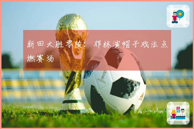 新田大胜零陵：邓林演帽子戏法点燃赛场