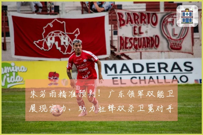 朱芳雨精准预判！广东领军双能卫展现实力，助力杜锋双杀卫冕对手！