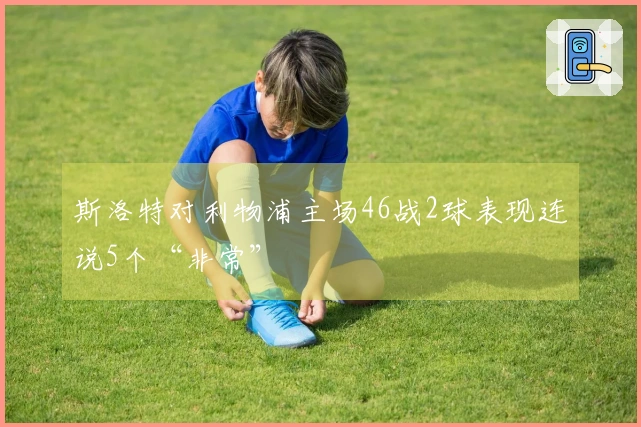 斯洛特对利物浦主场46战2球表现连说5个“非常”