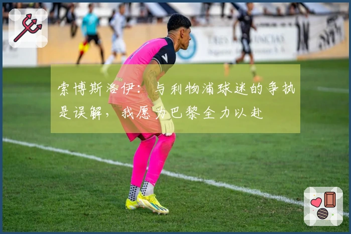 索博斯洛伊：与利物浦球迷的争执是误解，我愿为巴黎全力以赴